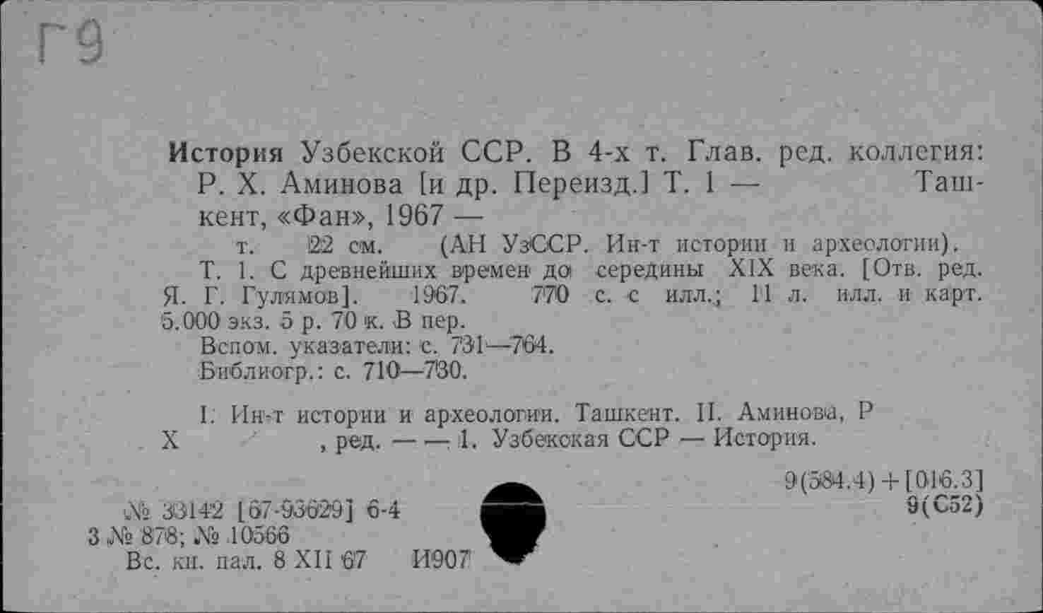 ﻿История Узбекской ССР. В 4-х т. Глав. ред. коллегия: P. X. Аминова [и др. Переизд.] T. 1 —	Таш-
кент, «Фан», 1967 —
т. І22 см. (АН УзССР. Ин-т истории и археологии).
T. 1. С древнейших времен да середины XIX века. [Отв. ред.
Я- Г. Гулямов]. 1967.	770 с. с илл.; 14 л. илл. и карт.
5.000 экз. б р. 70 к. В пер.
Вспом. указатели: с. 731й—764.
Библиогр.: с. 710—7'30.
I. Ин-т истории и археологии. Ташкент. II. Аминова, Р
X	, ред. — -—1. Узбекская ССР — История.
9(584.4)+ [016.3]
№ 33142 [67-93629] 6-4	9(С52)
3№ 878; № 10566
Вс. кн. пал. 8 XII 67	И907